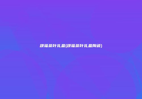 颂福茶叶礼盒(颂福茶叶礼盒陶瓷)