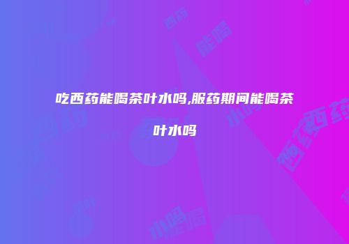 吃西药能喝茶叶水吗,服药期间能喝茶叶水吗