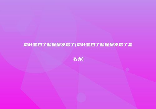 茶叶变白了些像是发霉了(茶叶变白了些像是发霉了怎么办)