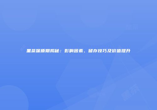 黑茶保质期揭秘：影响因素、储存技巧及价值提升