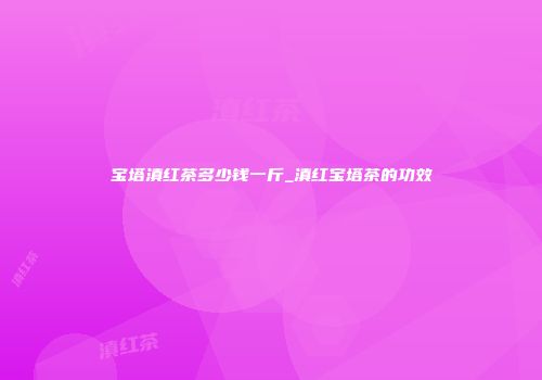 宝塔滇红茶多少钱一斤_滇红宝塔茶的功效
