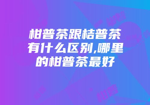 柑普茶跟桔普茶有什么区别,哪里的柑普茶最好