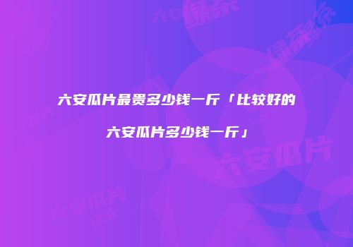 六安瓜片最贵多少钱一斤「比较好的六安瓜片多少钱一斤」