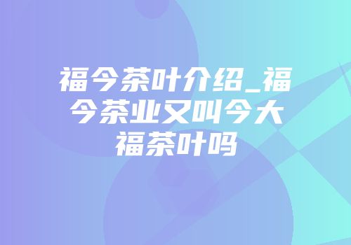 福今茶叶介绍_福今茶业又叫今大福茶叶吗