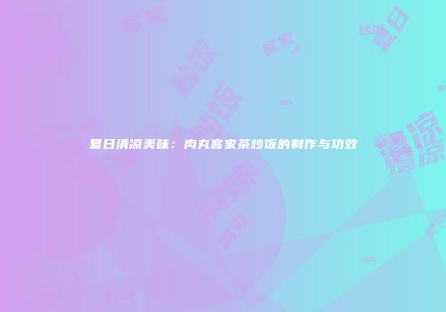 夏日清凉美味：肉丸客家茶炒饭的制作与功效