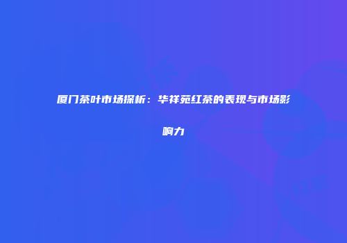 厦门茶叶市场探析：华祥苑红茶的表现与市场影响力