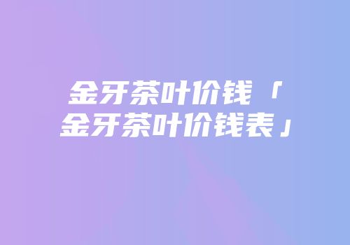 金牙茶叶价钱「金牙茶叶价钱表」