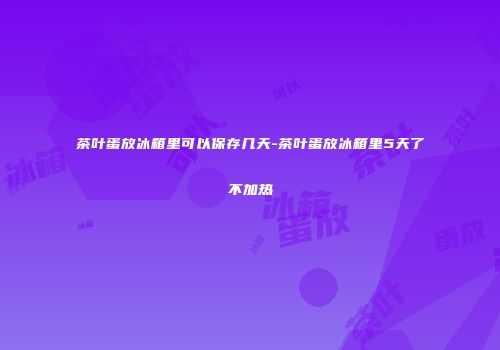 茶叶蛋放冰箱里可以保存几天-茶叶蛋放冰箱里5天了不加热
