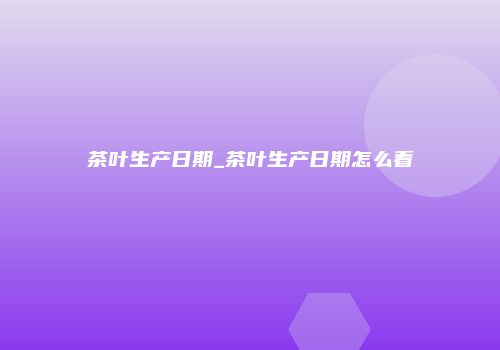 茶叶生产日期_茶叶生产日期怎么看