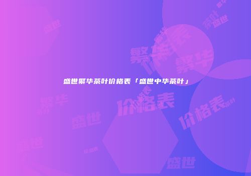 盛世繁华茶叶价格表「盛世中华茶叶」