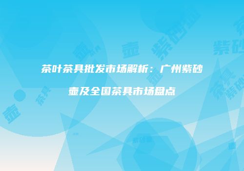 茶叶茶具批发市场解析：广州紫砂壶及全国茶具市场盘点