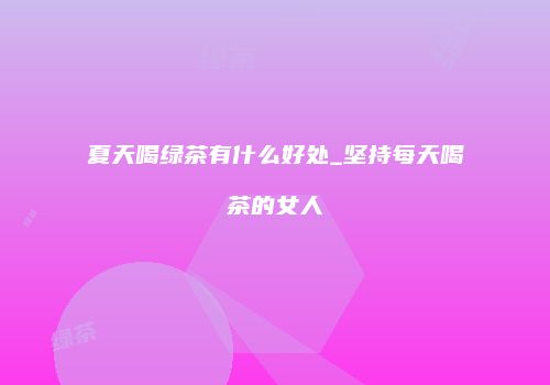 夏天喝绿茶有什么好处_坚持每天喝茶的女人