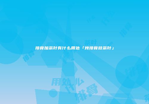 排骨加茶叶有什么用处「炖排骨放茶叶」