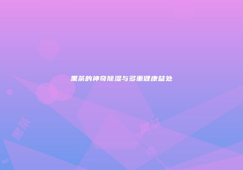 黑茶的神奇除湿与多重健康益处