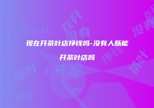 现在开茶叶店挣钱吗-没有人脉能开茶叶店吗