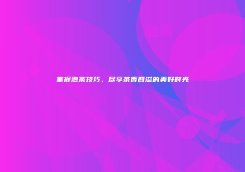 掌握泡茶技巧，尽享茶香四溢的美好时光