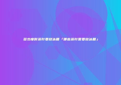 多少度时茶叶要放冰箱「哪些茶叶需要放冰箱」