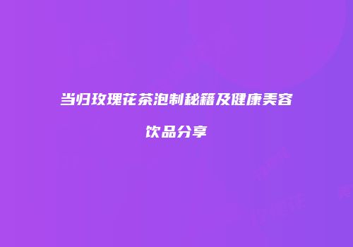 当归玫瑰花茶泡制秘籍及健康美容饮品分享