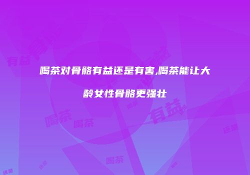 喝茶对骨骼有益还是有害,喝茶能让大龄女性骨骼更强壮