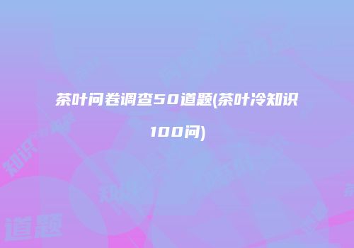 茶叶问卷调查50道题(茶叶冷知识100问)