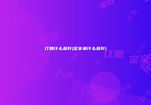 订婚什么茶叶(定亲拿什么茶叶)