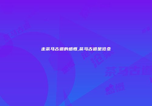 走茶马古道的感慨,茶马古道是沧桑