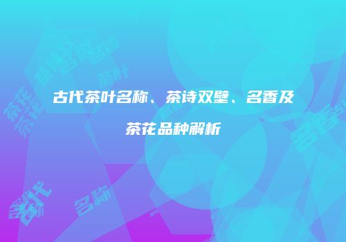 古代茶叶名称、茶诗双壁、名香及茶花品种解析