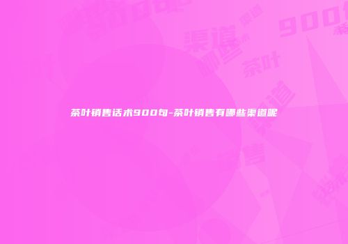 茶叶销售话术900句-茶叶销售有哪些渠道呢