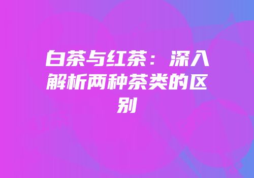 白茶与红茶：深入解析两种茶类的区别