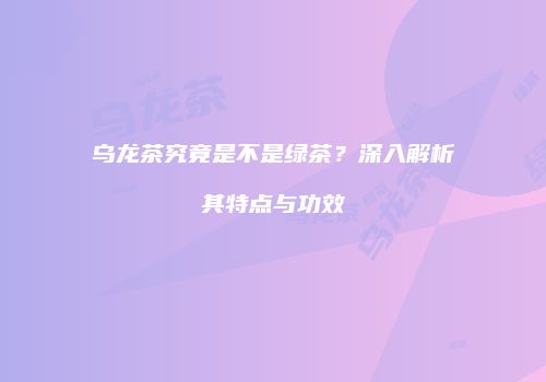 乌龙茶究竟是不是绿茶？深入解析其特点与功效