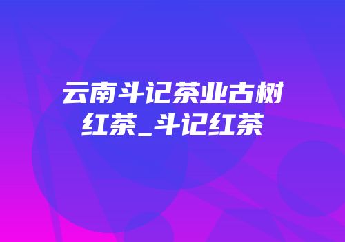 云南斗记茶业古树红茶_斗记红茶