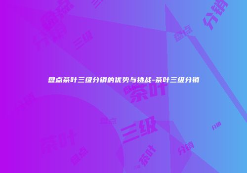 盘点茶叶三级分销的优势与挑战-茶叶三级分销