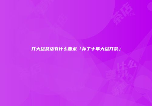 开大益茶店有什么要求「存了十年大益开茶」