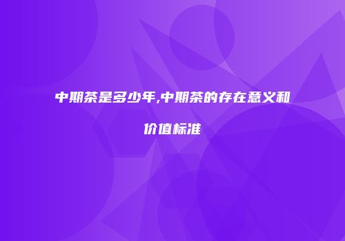 中期茶是多少年,中期茶的存在意义和价值标准