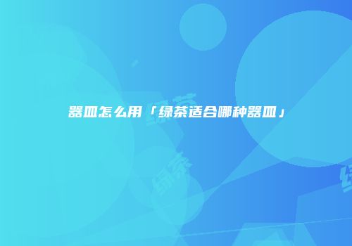 器皿怎么用「绿茶适合哪种器皿」