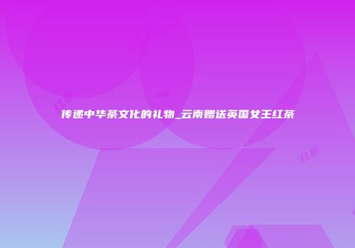 传递中华茶文化的礼物_云南赠送英国女王红茶