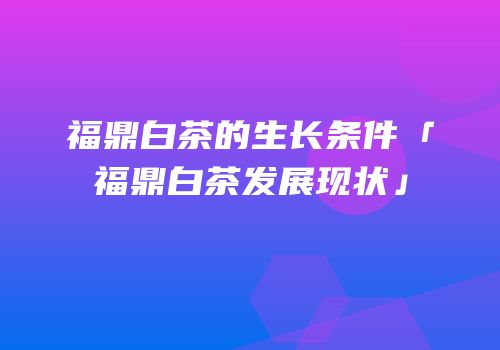 福鼎白茶的生长条件「福鼎白茶发展现状」