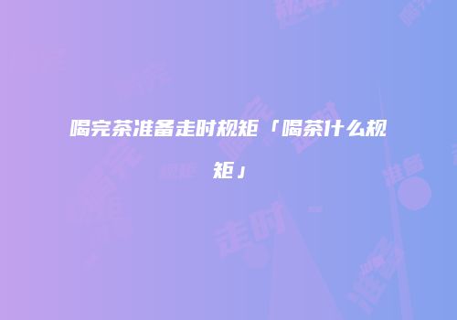 喝完茶准备走时规矩「喝茶什么规矩」