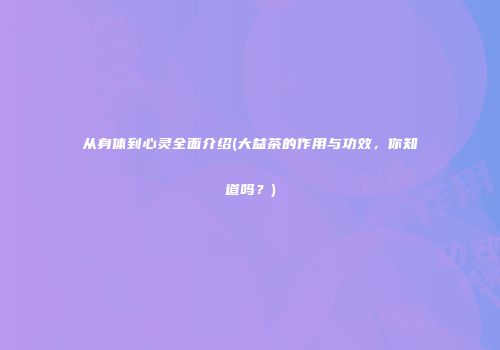 从身体到心灵全面介绍(大益茶的作用与功效，你知道吗？)
