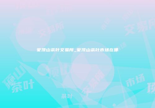 蒙顶山茶叶交易所_蒙顶山茶叶市场在哪