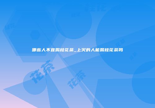 哪些人不宜喝桂花茶_上火的人能喝桂花茶吗