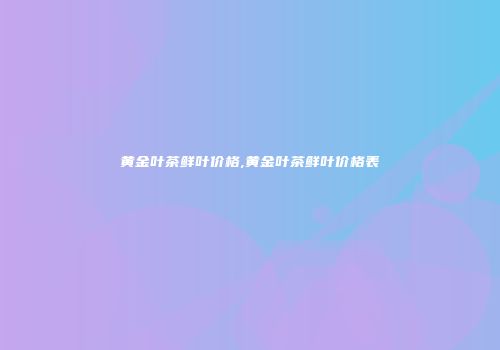 黄金叶茶鲜叶价格,黄金叶茶鲜叶价格表