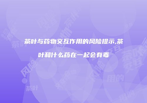 茶叶与药物交互作用的风险提示,茶叶和什么药在一起会有毒