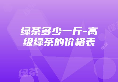 绿茶多少一斤-高级绿茶的价格表