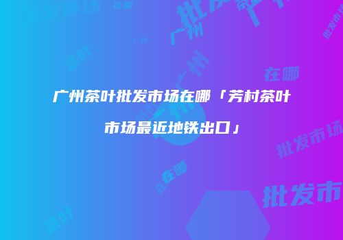 广州茶叶批发市场在哪「芳村茶叶市场最近地铁出口」