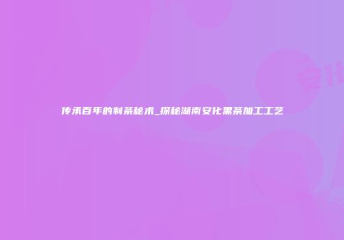 传承百年的制茶秘术_探秘湖南安化黑茶加工工艺