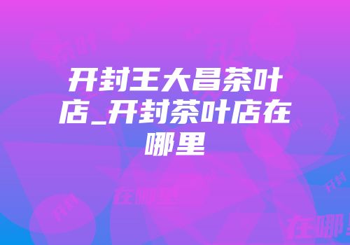 开封王大昌茶叶店_开封茶叶店在哪里