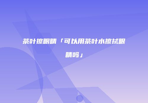 茶叶擦眼睛「可以用茶叶水擦拭眼睛吗」