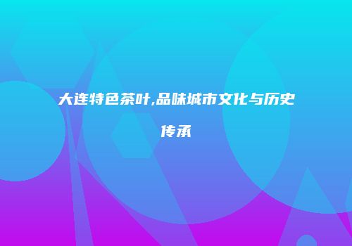 大连特色茶叶,品味城市文化与历史传承