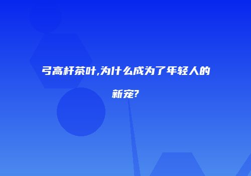 弓高杆茶叶,为什么成为了年轻人的新宠?